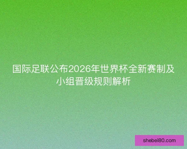国际足联公布2026年世界杯全新赛制及小组晋级规则解析