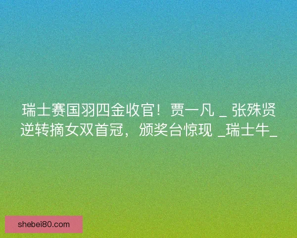 瑞士赛国羽四金收官！贾一凡 _ 张殊贤逆转摘女双首冠，颁奖台惊现 _瑞士牛_