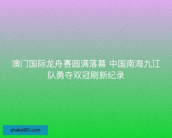 澳门国际龙舟赛圆满落幕 中国南海九江队勇夺双冠刷新纪录