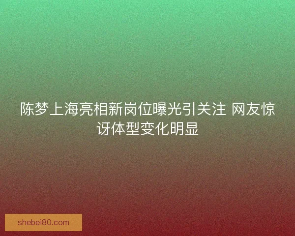 陈梦上海亮相新岗位曝光引关注 网友惊讶体型变化明显